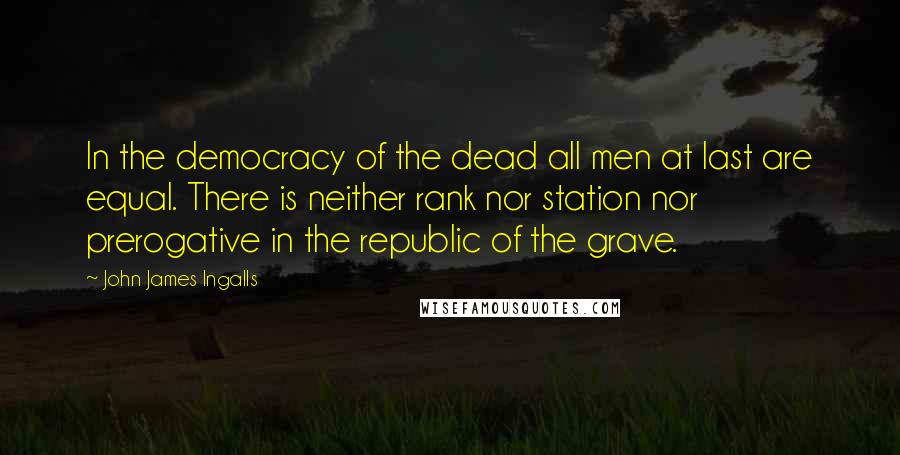 John James Ingalls Quotes: In the democracy of the dead all men at last are equal. There is neither rank nor station nor prerogative in the republic of the grave.