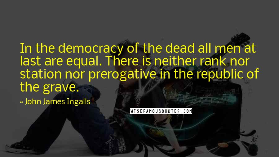 John James Ingalls Quotes: In the democracy of the dead all men at last are equal. There is neither rank nor station nor prerogative in the republic of the grave.