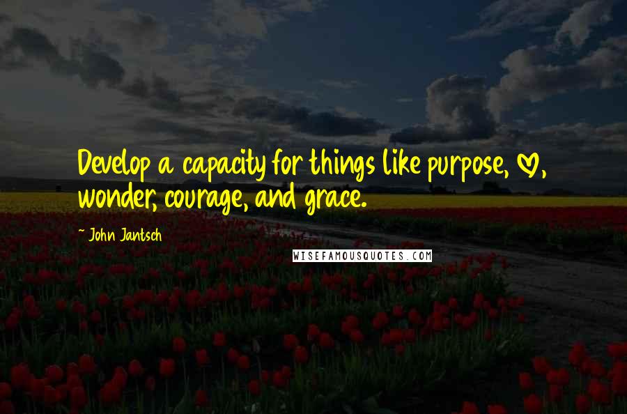 John Jantsch Quotes: Develop a capacity for things like purpose, love, wonder, courage, and grace.