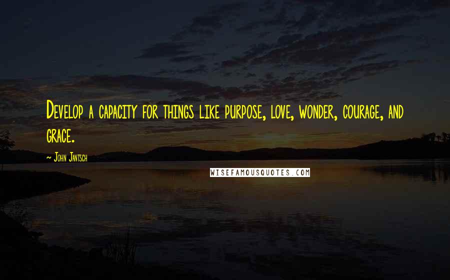 John Jantsch Quotes: Develop a capacity for things like purpose, love, wonder, courage, and grace.