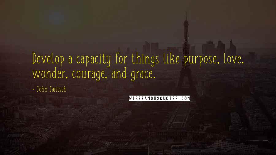 John Jantsch Quotes: Develop a capacity for things like purpose, love, wonder, courage, and grace.