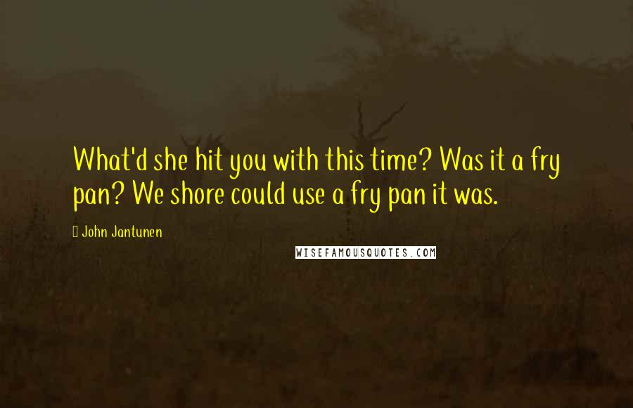 John Jantunen Quotes: What'd she hit you with this time? Was it a fry pan? We shore could use a fry pan it was.