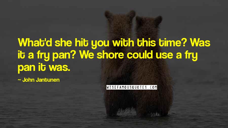 John Jantunen Quotes: What'd she hit you with this time? Was it a fry pan? We shore could use a fry pan it was.