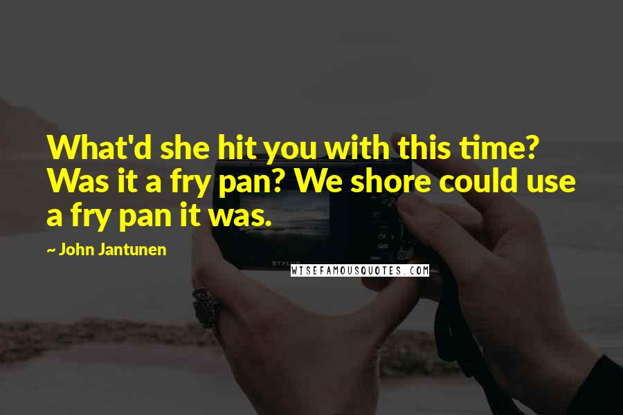 John Jantunen Quotes: What'd she hit you with this time? Was it a fry pan? We shore could use a fry pan it was.