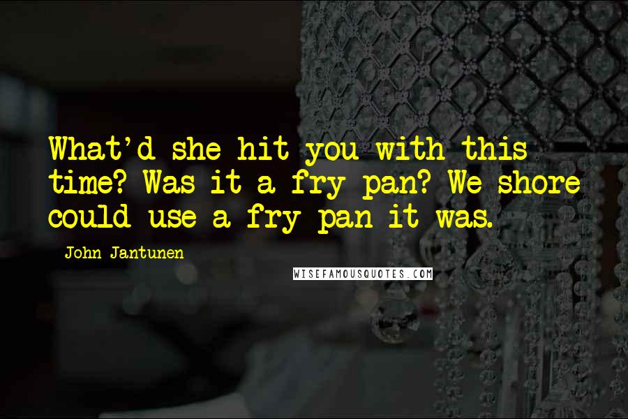 John Jantunen Quotes: What'd she hit you with this time? Was it a fry pan? We shore could use a fry pan it was.