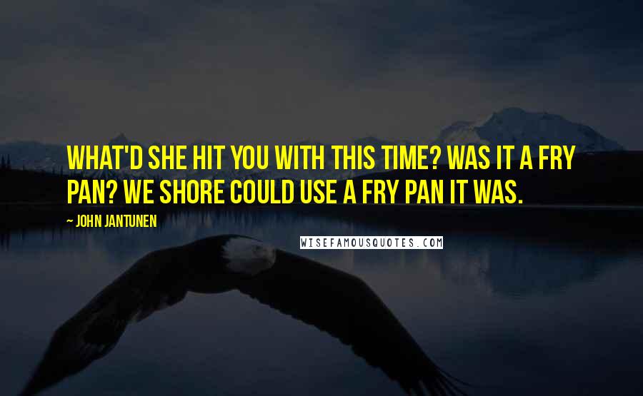 John Jantunen Quotes: What'd she hit you with this time? Was it a fry pan? We shore could use a fry pan it was.