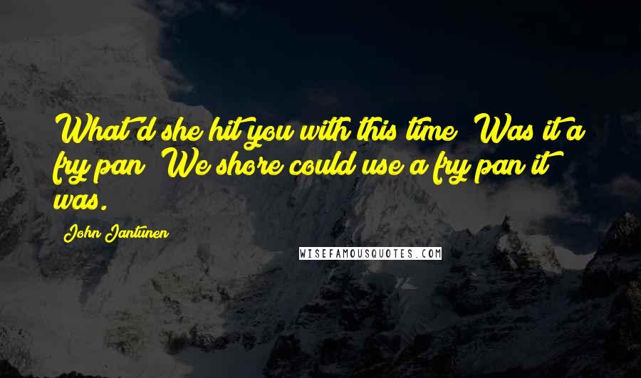 John Jantunen Quotes: What'd she hit you with this time? Was it a fry pan? We shore could use a fry pan it was.