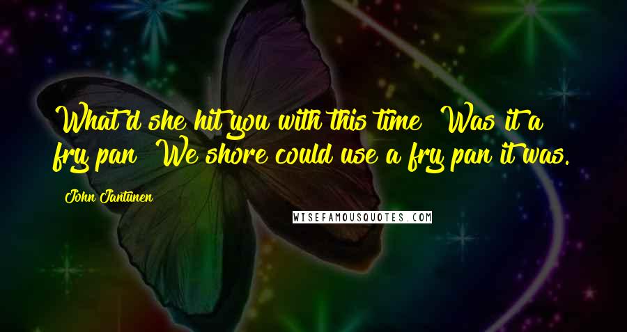 John Jantunen Quotes: What'd she hit you with this time? Was it a fry pan? We shore could use a fry pan it was.