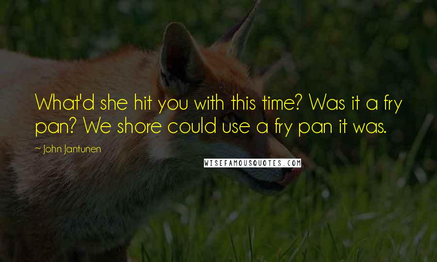 John Jantunen Quotes: What'd she hit you with this time? Was it a fry pan? We shore could use a fry pan it was.