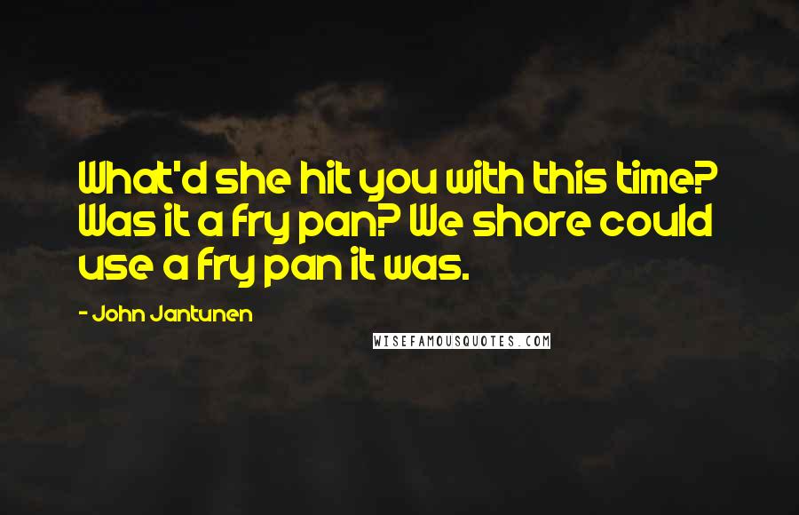 John Jantunen Quotes: What'd she hit you with this time? Was it a fry pan? We shore could use a fry pan it was.