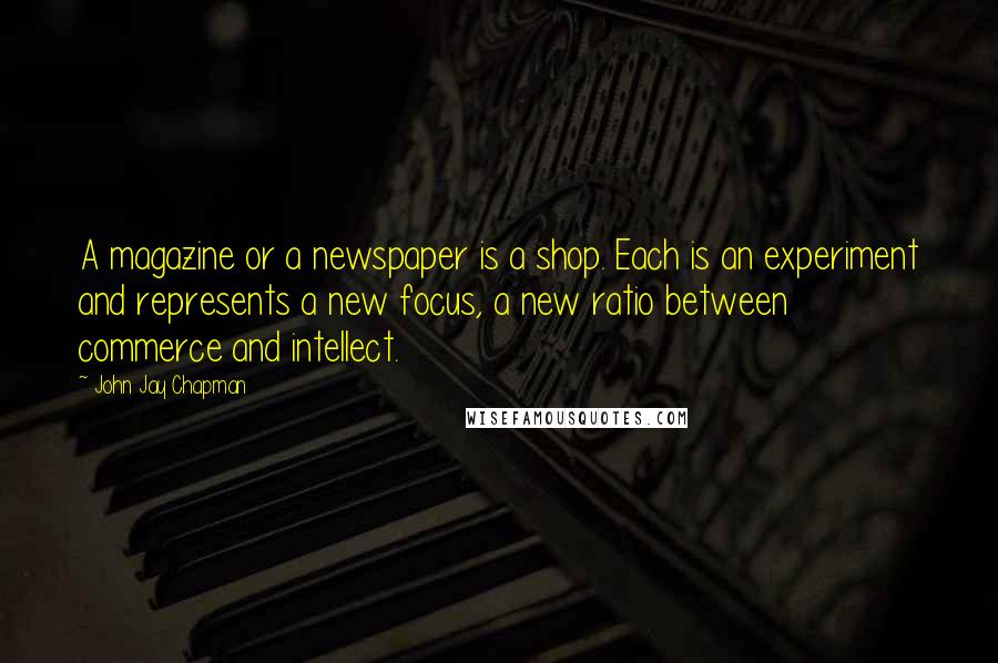John Jay Chapman Quotes: A magazine or a newspaper is a shop. Each is an experiment and represents a new focus, a new ratio between commerce and intellect.