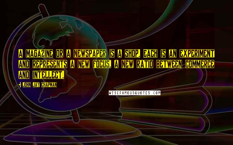 John Jay Chapman Quotes: A magazine or a newspaper is a shop. Each is an experiment and represents a new focus, a new ratio between commerce and intellect.