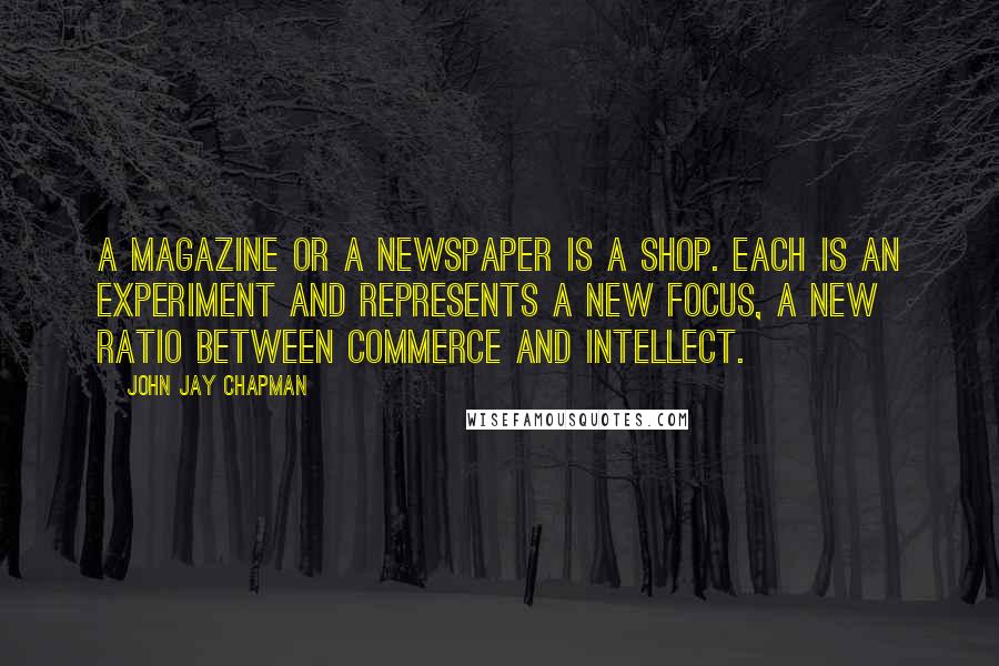 John Jay Chapman Quotes: A magazine or a newspaper is a shop. Each is an experiment and represents a new focus, a new ratio between commerce and intellect.