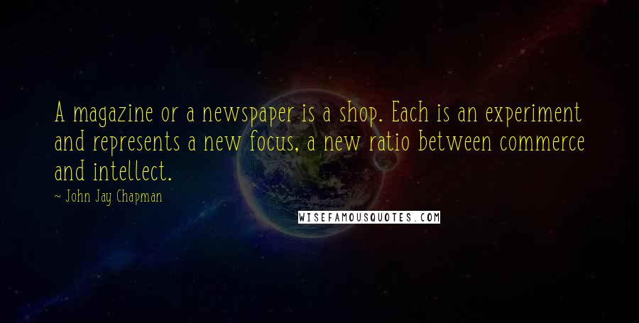 John Jay Chapman Quotes: A magazine or a newspaper is a shop. Each is an experiment and represents a new focus, a new ratio between commerce and intellect.