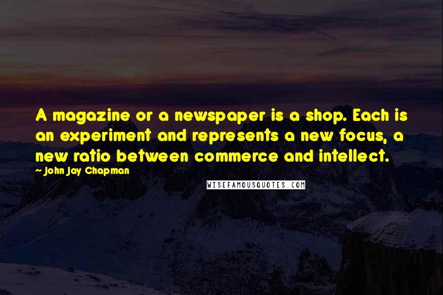 John Jay Chapman Quotes: A magazine or a newspaper is a shop. Each is an experiment and represents a new focus, a new ratio between commerce and intellect.