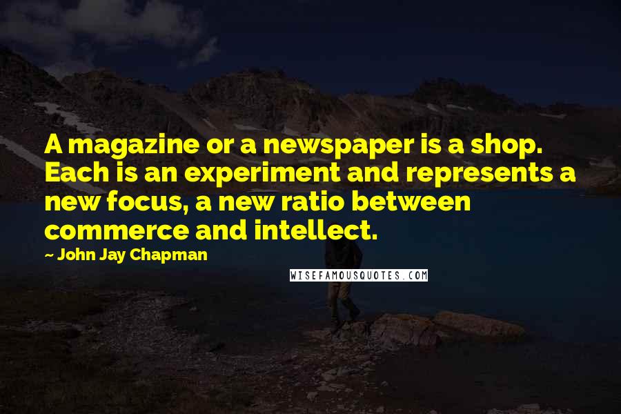 John Jay Chapman Quotes: A magazine or a newspaper is a shop. Each is an experiment and represents a new focus, a new ratio between commerce and intellect.