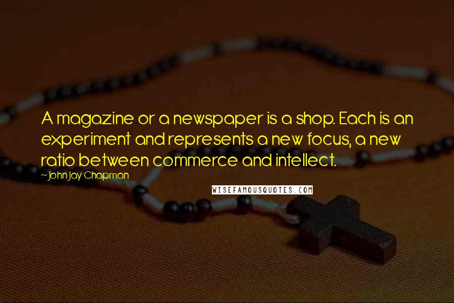 John Jay Chapman Quotes: A magazine or a newspaper is a shop. Each is an experiment and represents a new focus, a new ratio between commerce and intellect.