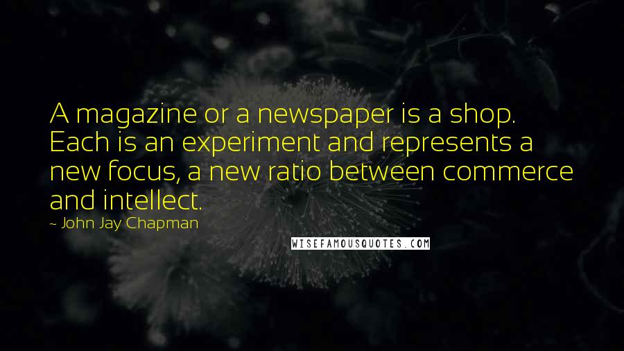 John Jay Chapman Quotes: A magazine or a newspaper is a shop. Each is an experiment and represents a new focus, a new ratio between commerce and intellect.