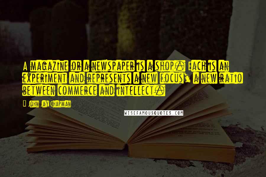 John Jay Chapman Quotes: A magazine or a newspaper is a shop. Each is an experiment and represents a new focus, a new ratio between commerce and intellect.