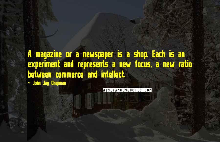 John Jay Chapman Quotes: A magazine or a newspaper is a shop. Each is an experiment and represents a new focus, a new ratio between commerce and intellect.