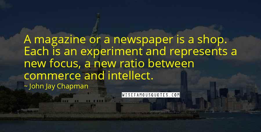 John Jay Chapman Quotes: A magazine or a newspaper is a shop. Each is an experiment and represents a new focus, a new ratio between commerce and intellect.