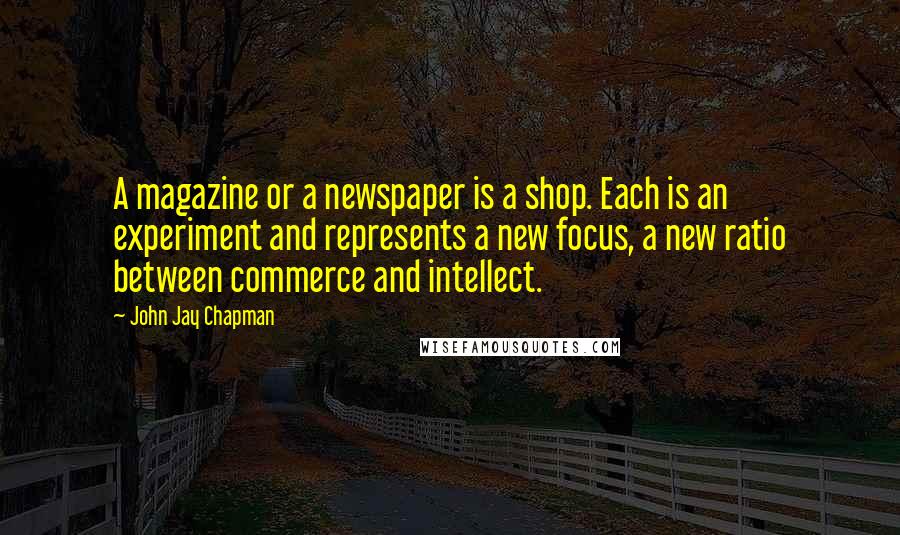 John Jay Chapman Quotes: A magazine or a newspaper is a shop. Each is an experiment and represents a new focus, a new ratio between commerce and intellect.