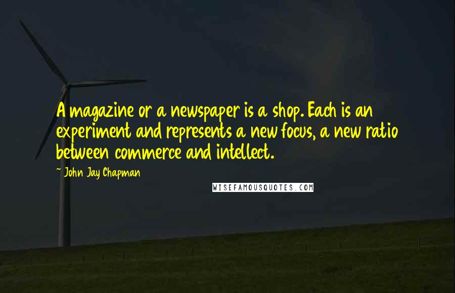 John Jay Chapman Quotes: A magazine or a newspaper is a shop. Each is an experiment and represents a new focus, a new ratio between commerce and intellect.