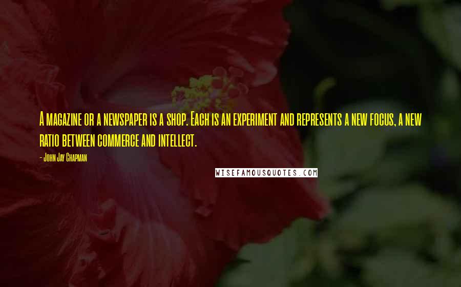 John Jay Chapman Quotes: A magazine or a newspaper is a shop. Each is an experiment and represents a new focus, a new ratio between commerce and intellect.