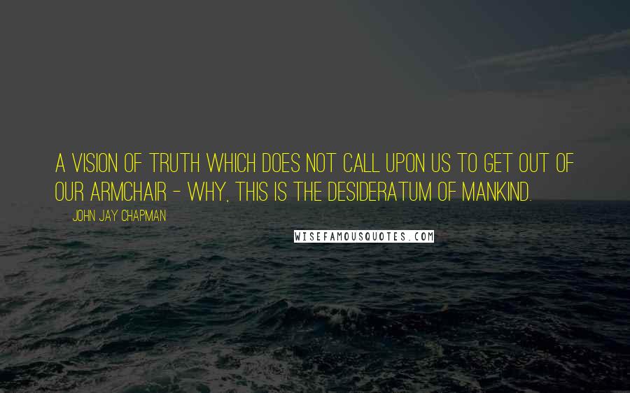 John Jay Chapman Quotes: A vision of truth which does not call upon us to get out of our armchair - why, this is the desideratum of mankind.