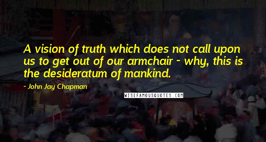John Jay Chapman Quotes: A vision of truth which does not call upon us to get out of our armchair - why, this is the desideratum of mankind.