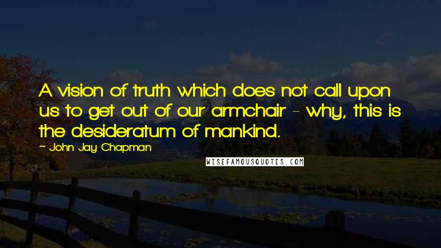 John Jay Chapman Quotes: A vision of truth which does not call upon us to get out of our armchair - why, this is the desideratum of mankind.