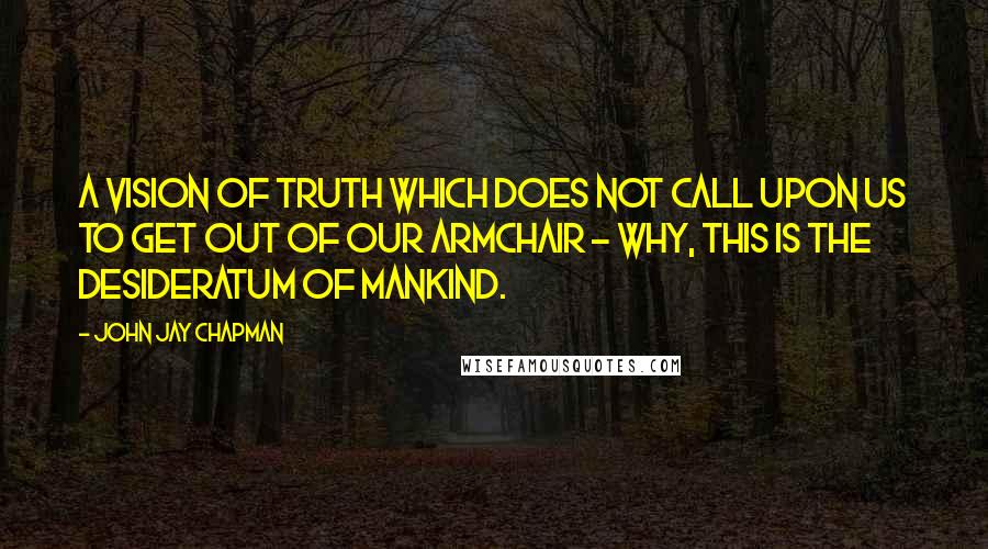 John Jay Chapman Quotes: A vision of truth which does not call upon us to get out of our armchair - why, this is the desideratum of mankind.