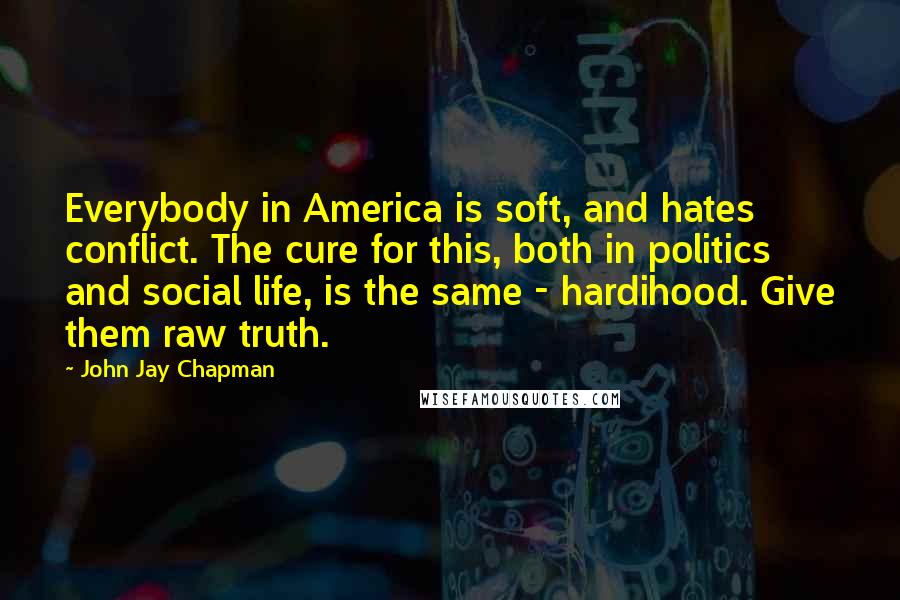 John Jay Chapman Quotes: Everybody in America is soft, and hates conflict. The cure for this, both in politics and social life, is the same - hardihood. Give them raw truth.