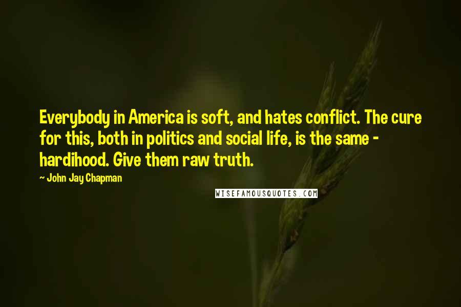 John Jay Chapman Quotes: Everybody in America is soft, and hates conflict. The cure for this, both in politics and social life, is the same - hardihood. Give them raw truth.