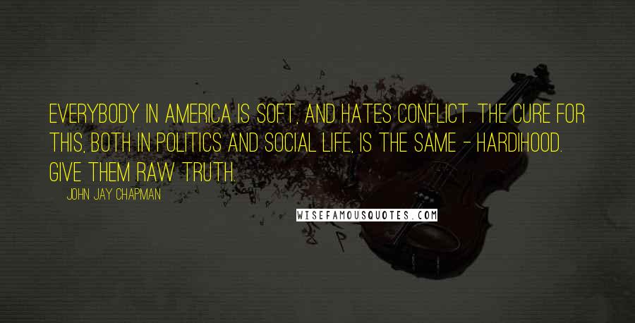 John Jay Chapman Quotes: Everybody in America is soft, and hates conflict. The cure for this, both in politics and social life, is the same - hardihood. Give them raw truth.