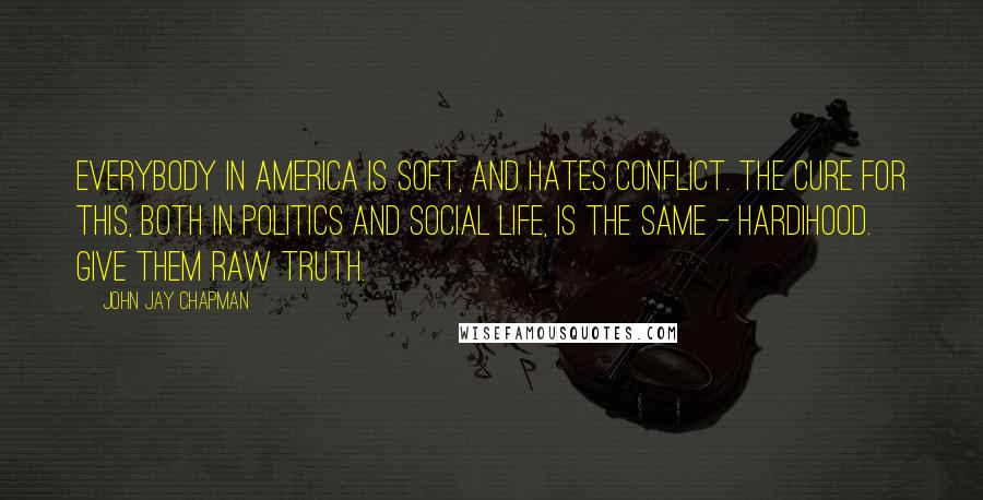 John Jay Chapman Quotes: Everybody in America is soft, and hates conflict. The cure for this, both in politics and social life, is the same - hardihood. Give them raw truth.