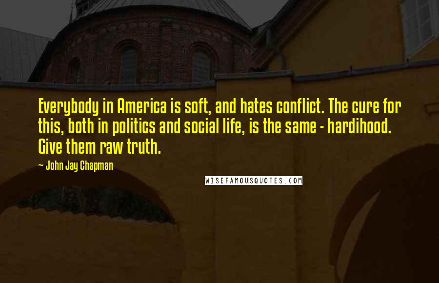 John Jay Chapman Quotes: Everybody in America is soft, and hates conflict. The cure for this, both in politics and social life, is the same - hardihood. Give them raw truth.