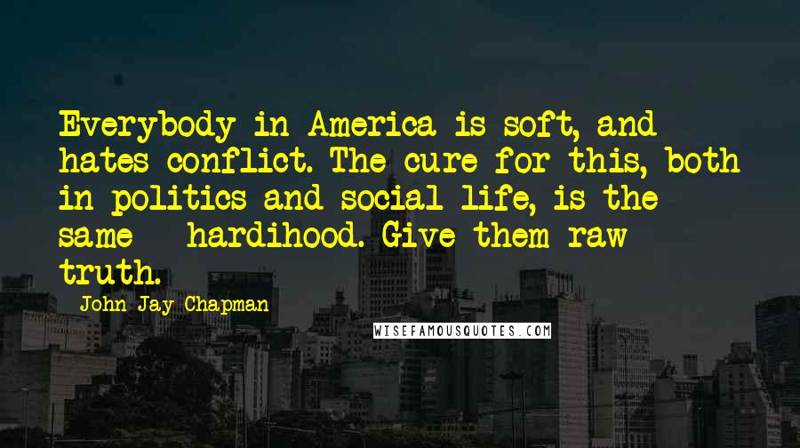 John Jay Chapman Quotes: Everybody in America is soft, and hates conflict. The cure for this, both in politics and social life, is the same - hardihood. Give them raw truth.