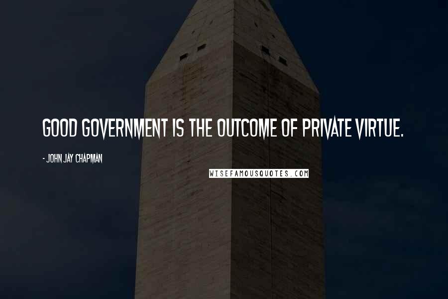 John Jay Chapman Quotes: Good government is the outcome of private virtue.