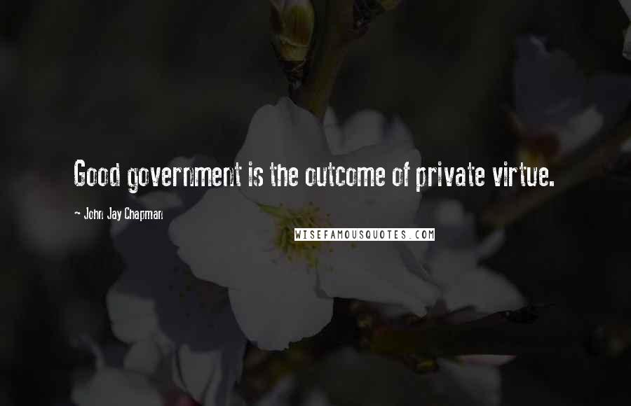 John Jay Chapman Quotes: Good government is the outcome of private virtue.