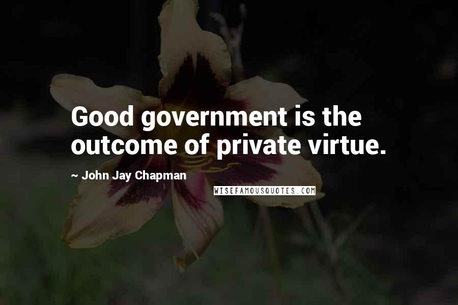 John Jay Chapman Quotes: Good government is the outcome of private virtue.