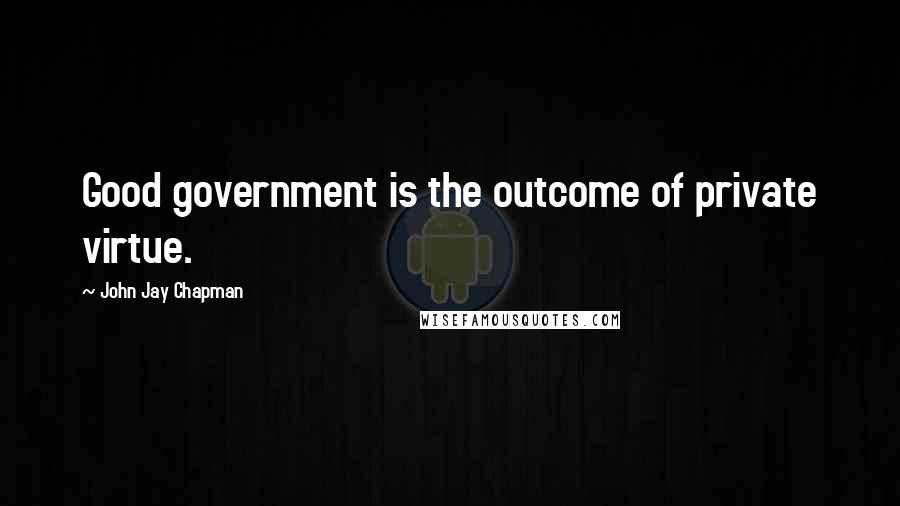 John Jay Chapman Quotes: Good government is the outcome of private virtue.