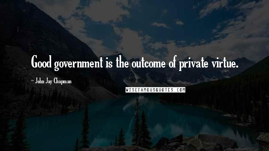 John Jay Chapman Quotes: Good government is the outcome of private virtue.