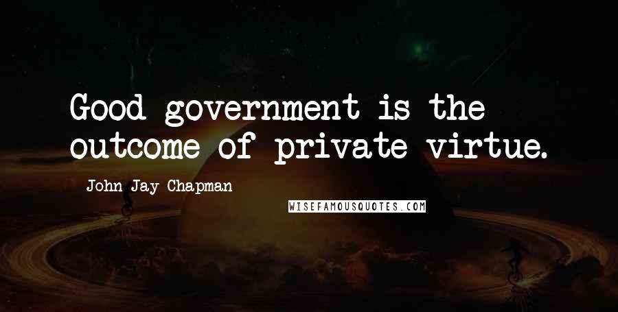 John Jay Chapman Quotes: Good government is the outcome of private virtue.