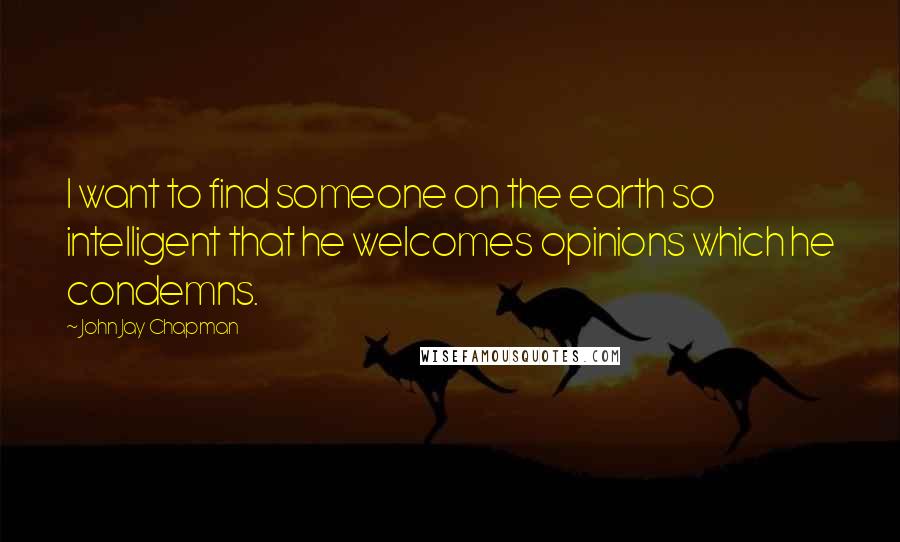 John Jay Chapman Quotes: I want to find someone on the earth so intelligent that he welcomes opinions which he condemns.