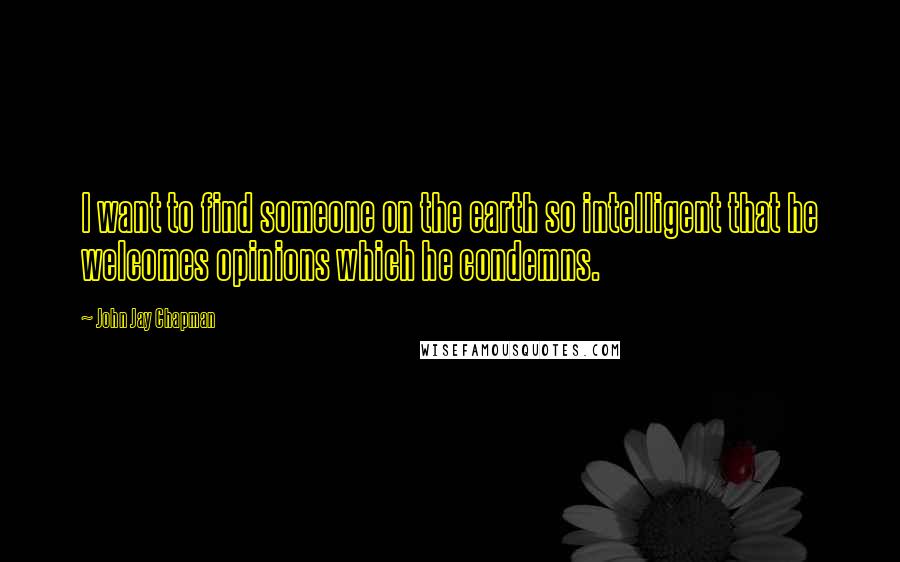 John Jay Chapman Quotes: I want to find someone on the earth so intelligent that he welcomes opinions which he condemns.