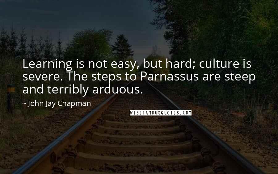 John Jay Chapman Quotes: Learning is not easy, but hard; culture is severe. The steps to Parnassus are steep and terribly arduous.