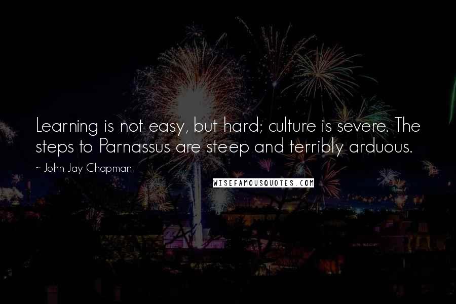 John Jay Chapman Quotes: Learning is not easy, but hard; culture is severe. The steps to Parnassus are steep and terribly arduous.