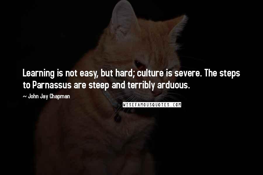 John Jay Chapman Quotes: Learning is not easy, but hard; culture is severe. The steps to Parnassus are steep and terribly arduous.