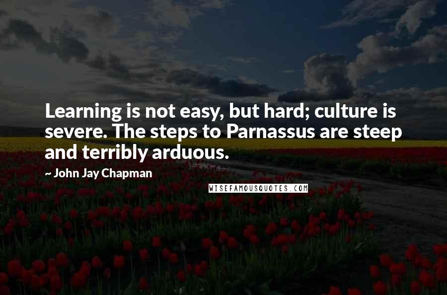 John Jay Chapman Quotes: Learning is not easy, but hard; culture is severe. The steps to Parnassus are steep and terribly arduous.